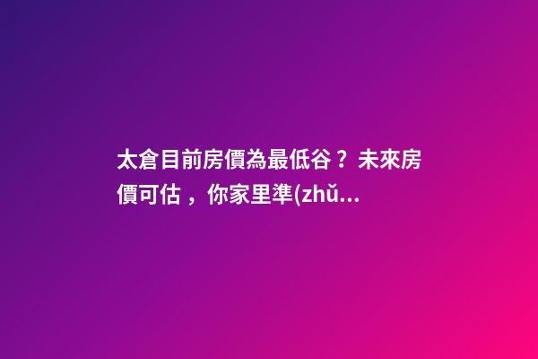 太倉目前房價為最低谷？未來房價可估，你家里準(zhǔn)備好礦了嗎？